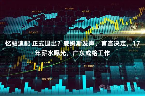 忆融速配 正式退出？威姆斯发声，官宣决定，17年薪水曝光，广东或给工作