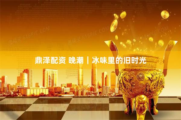 鼎泽配资 晚潮｜冰味里的旧时光