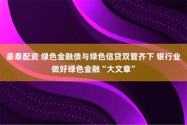 豪泰配资 绿色金融债与绿色信贷双管齐下 银行业做好绿色金融“大文章”