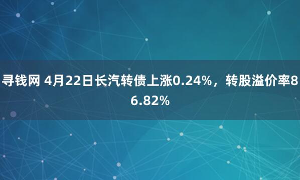 寻钱网 4月22日长汽转债上涨0.24%，转股溢价率86.82%