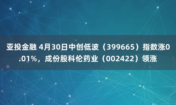 亚投金融 4月30日中创低波（399665）指数涨0.01%，成份股科伦药业（002422）领涨