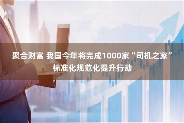 聚合财富 我国今年将完成1000家“司机之家”标准化规范化提升行动