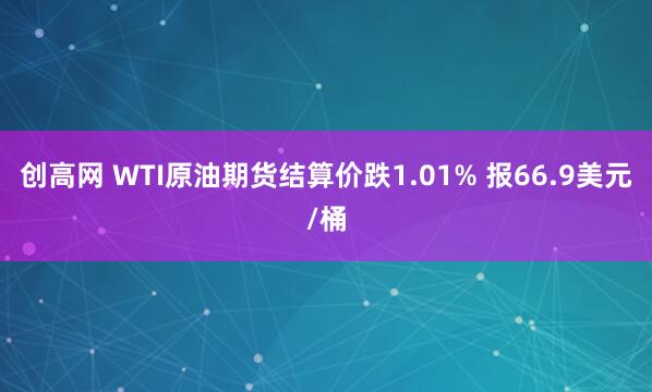 创高网 WTI原油期货结算价跌1.01% 报66.9美元/桶