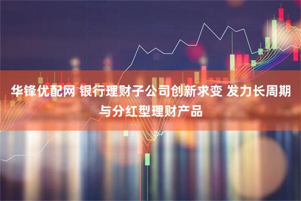 华锋优配网 银行理财子公司创新求变 发力长周期与分红型理财产品
