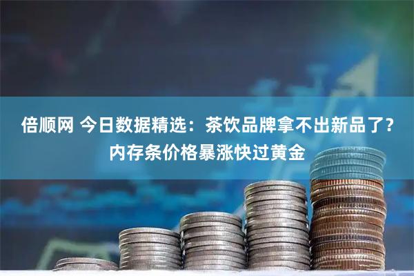 倍顺网 今日数据精选:茶饮品牌拿不出新品了?内存条价格暴涨快过黄金