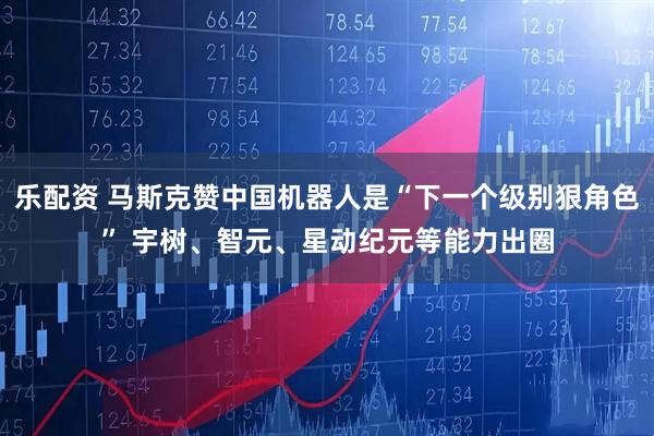 乐配资 马斯克赞中国机器人是“下一个级别狠角色” 宇树、智元、星动纪元等能力出圈