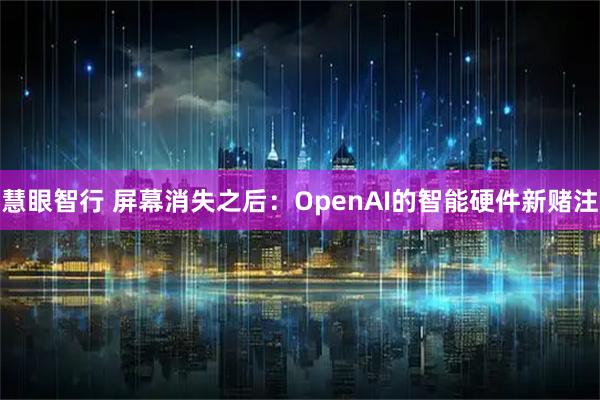 慧眼智行 屏幕消失之后：OpenAI的智能硬件新赌注