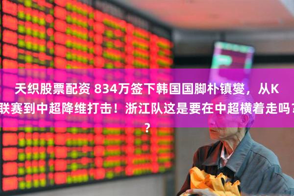 天织股票配资 834万签下韩国国脚朴镇燮，从K联赛到中超降维打击！浙江队这是要在中超横着走吗？