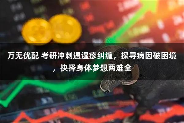 万无优配 考研冲刺遇湿疹纠缠，探寻病因破困境，抉择身体梦想两难全