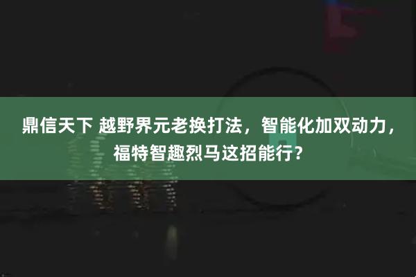 鼎信天下 越野界元老换打法，智能化加双动力，福特智趣烈马这招能行？