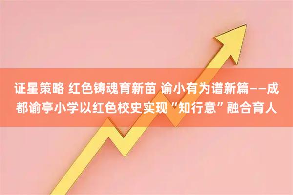 证星策略 红色铸魂育新苗 谕小有为谱新篇——成都谕亭小学以红色校史实现“知行意”融合育人