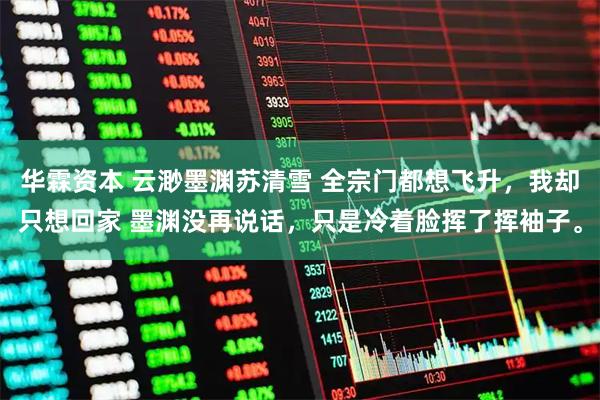 华霖资本 云渺墨渊苏清雪 全宗门都想飞升，我却只想回家 墨渊没再说话，只是冷着脸挥了挥袖子。