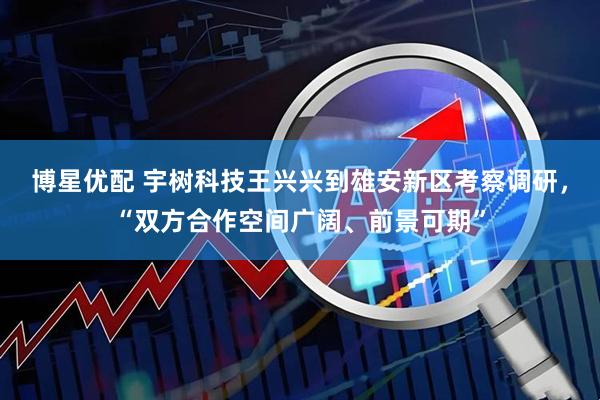 博星优配 宇树科技王兴兴到雄安新区考察调研，“双方合作空间广阔、前景可期”