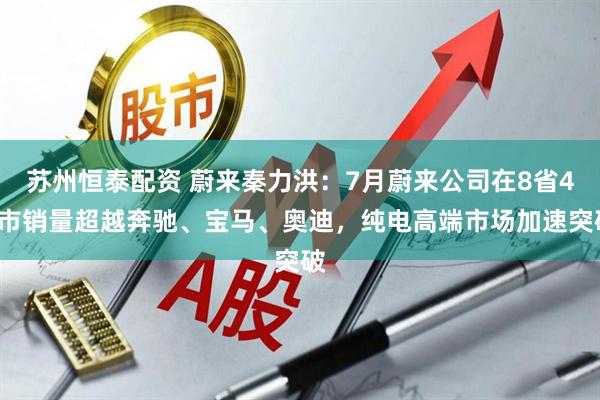 苏州恒泰配资 蔚来秦力洪：7月蔚来公司在8省42市销量超越奔驰、宝马、奥迪，纯电高端市场加速突破